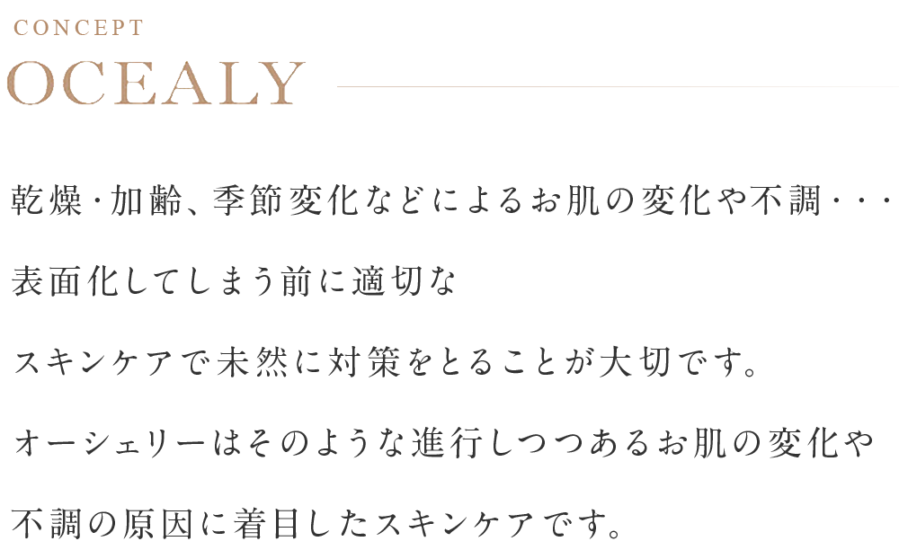 乾燥・加齢、季節変化などによるお肌の変化や不調・・・表面化してしまう前に適切なスキンケアで未然に対策をとることが大切です。オーシェリーはそのような進行しつつあるお肌の変化や不調の原因に着目したスキンケアです。